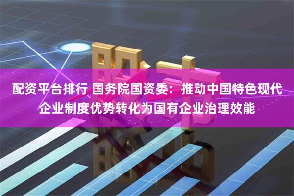 配资平台排行 国务院国资委：推动中国特色现代企业制度优势转化为国有企业治理效能
