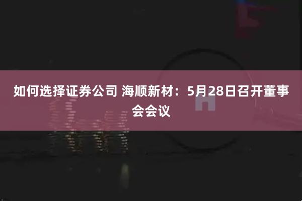 如何选择证券公司 海顺新材：5月28日召开董事会会议