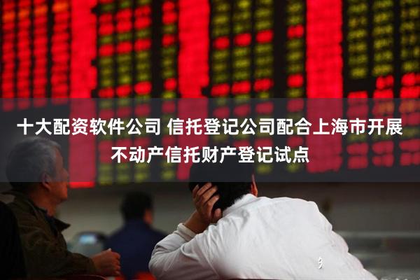 十大配资软件公司 信托登记公司配合上海市开展不动产信托财产登记试点
