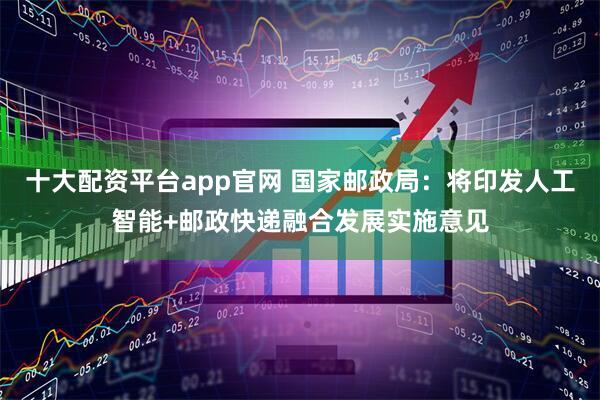 十大配资平台app官网 国家邮政局：将印发人工智能+邮政快递融合发展实施意见