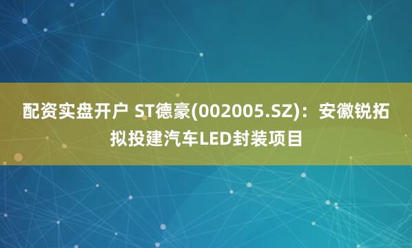 配资实盘开户 ST德豪(002005.SZ)：安徽锐拓拟投建汽车LED封装项目