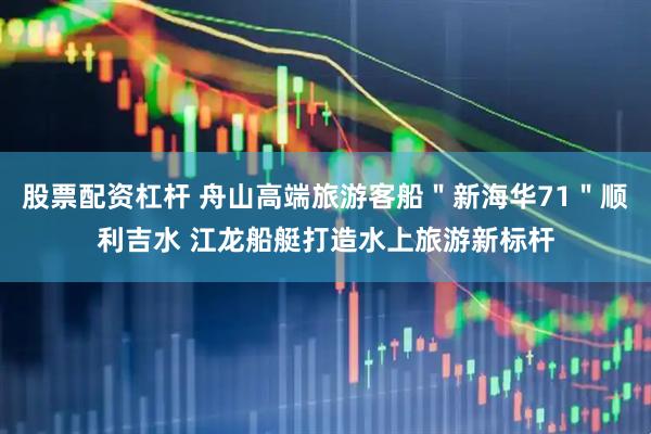 股票配资杠杆 舟山高端旅游客船＂新海华71＂顺利吉水 江龙船艇打造水上旅游新标杆