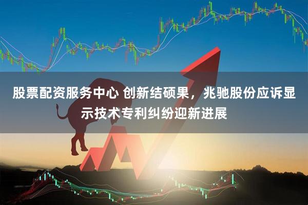 股票配资服务中心 创新结硕果，兆驰股份应诉显示技术专利纠纷迎新进展