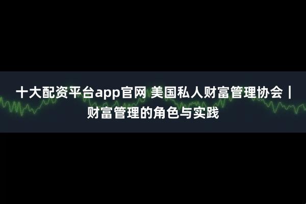 十大配资平台app官网 美国私人财富管理协会｜财富管理的角色与实践