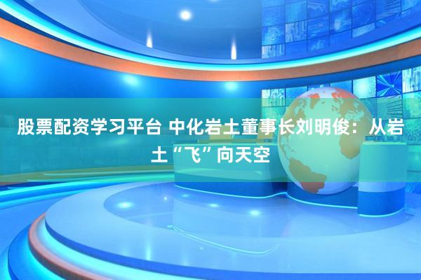 股票配资学习平台 中化岩土董事长刘明俊：从岩土“飞”向天空