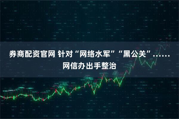 券商配资官网 针对“网络水军”“黑公关”……网信办出手整治