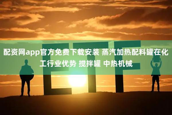 配资网app官方免费下载安装 蒸汽加热配料罐在化工行业优势 搅拌罐 中热机械