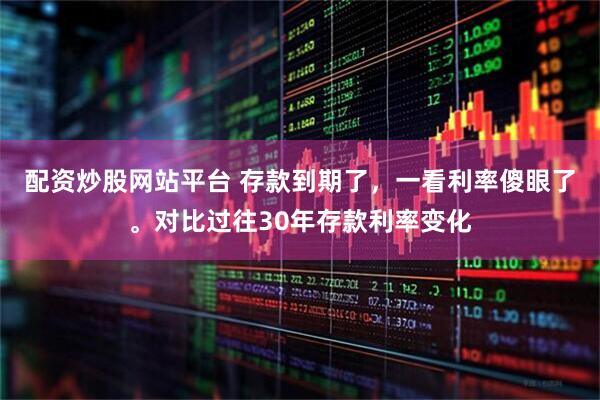 配资炒股网站平台 存款到期了，一看利率傻眼了。对比过往30年存款利率变化
