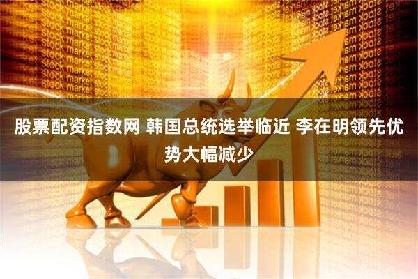 股票配资指数网 韩国总统选举临近 李在明领先优势大幅减少