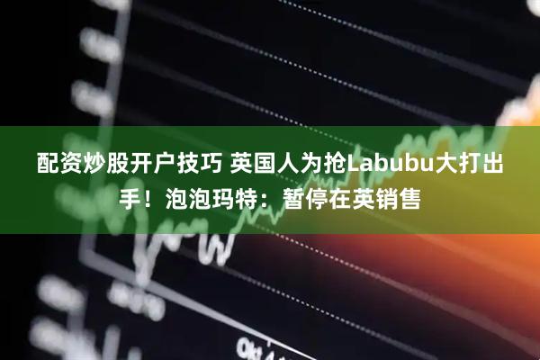 配资炒股开户技巧 英国人为抢Labubu大打出手！泡泡玛特：暂停在英销售