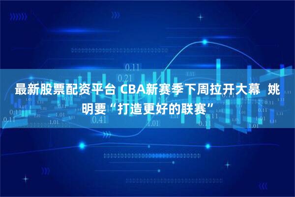 最新股票配资平台 CBA新赛季下周拉开大幕  姚明要“打造更好的联赛”
