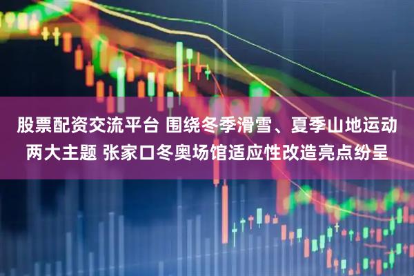 股票配资交流平台 围绕冬季滑雪、夏季山地运动两大主题 张家口冬奥场馆适应性改造亮点纷呈