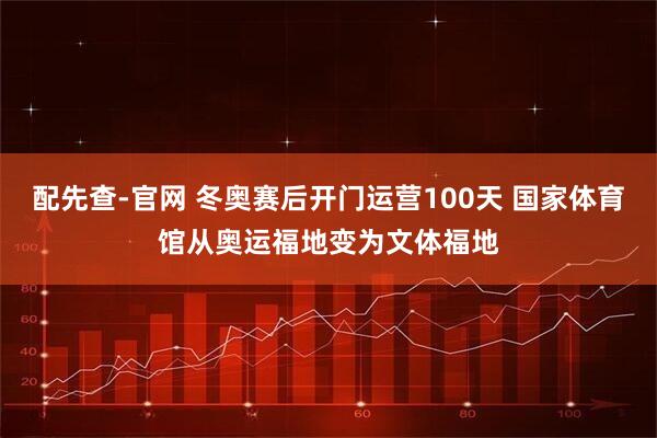 配先查-官网 冬奥赛后开门运营100天 国家体育馆从奥运福地变为文体福地