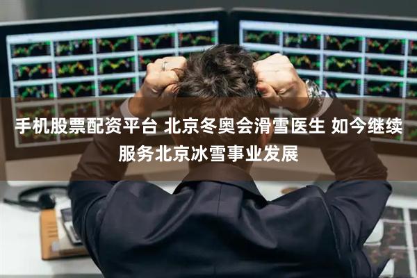 手机股票配资平台 北京冬奥会滑雪医生 如今继续服务北京冰雪事业发展