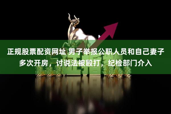 正规股票配资网址 男子举报公职人员和自己妻子多次开房，讨说法被殴打，纪检部门介入