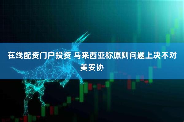 在线配资门户投资 马来西亚称原则问题上决不对美妥协