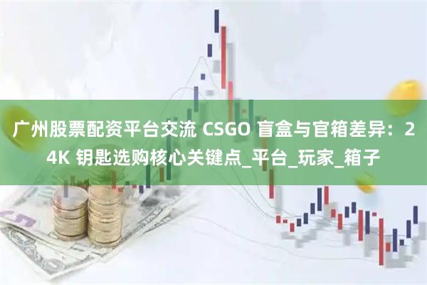 广州股票配资平台交流 CSGO 盲盒与官箱差异：24K 钥匙选购核心关键点_平台_玩家_箱子