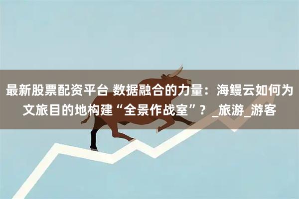 最新股票配资平台 数据融合的力量：海鳗云如何为文旅目的地构建“全景作战室”？_旅游_游客