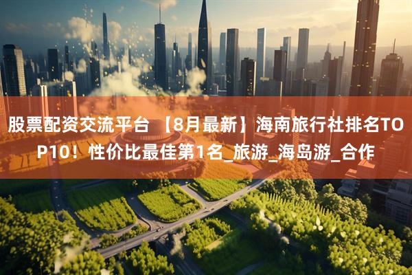 股票配资交流平台 【8月最新】海南旅行社排名TOP10！性价比最佳第1名_旅游_海岛游_合作