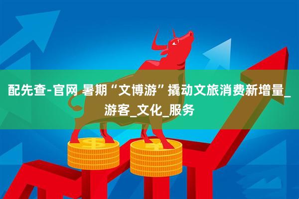 配先查-官网 暑期“文博游”撬动文旅消费新增量_游客_文化_服务