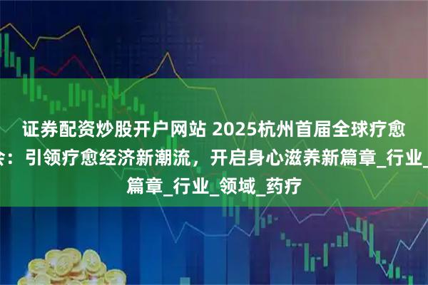 证券配资炒股开户网站 2025杭州首届全球疗愈健康博览会：引领疗愈经济新潮流，开启身心滋养新篇章_行业_领域_药疗