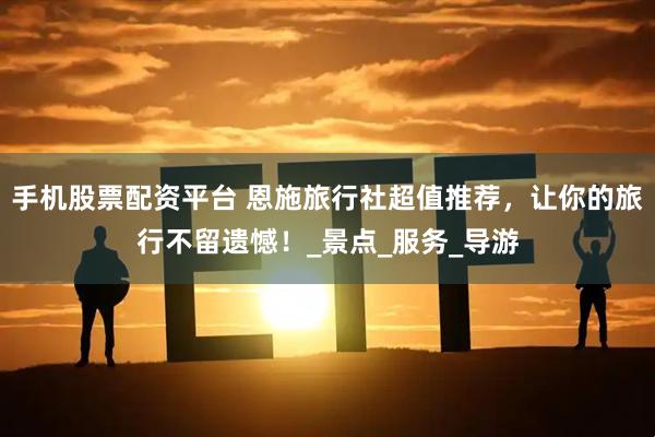 手机股票配资平台 恩施旅行社超值推荐，让你的旅行不留遗憾！_景点_服务_导游