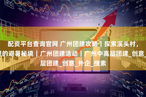配资平台查询官网 广州团建攻略｜探索溪头村，藏在竹林里的避暑秘境｜广州团建活动｜广州中高层团建_创意_外企_搜索