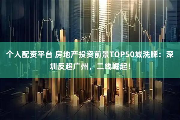 个人配资平台 房地产投资前景TOP50城洗牌：深圳反超广州，二线崛起！