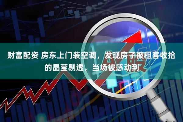 财富配资 房东上门装空调，发现房子被租客收拾的晶莹剔透，当场被感动到