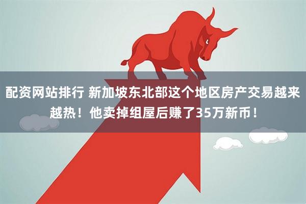配资网站排行 新加坡东北部这个地区房产交易越来越热！他卖掉组屋后赚了35万新币！