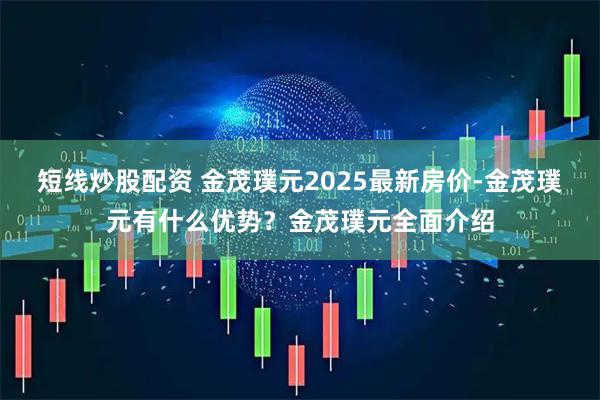短线炒股配资 金茂璞元2025最新房价-金茂璞元有什么优势？金茂璞元全面介绍