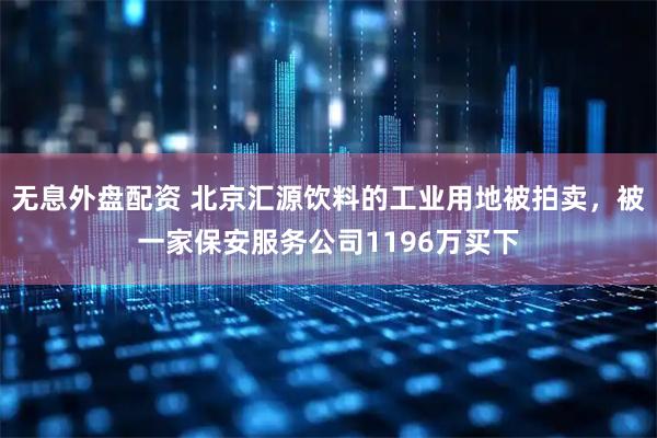 无息外盘配资 北京汇源饮料的工业用地被拍卖，被一家保安服务公司1196万买下