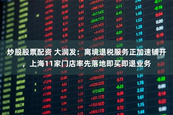 炒股股票配资 大润发：离境退税服务正加速铺开，上海11家门店率先落地即买即退业务