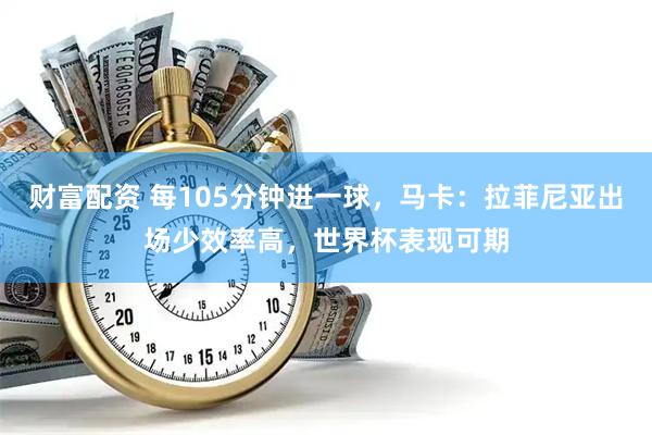 财富配资 每105分钟进一球,马卡:拉菲尼亚出场少效率高,世界杯表现可期