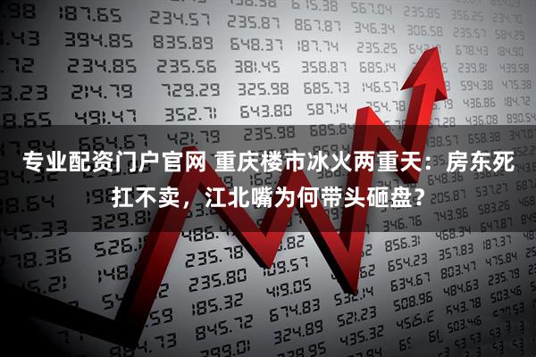 专业配资门户官网 重庆楼市冰火两重天：房东死扛不卖，江北嘴为何带头砸盘？