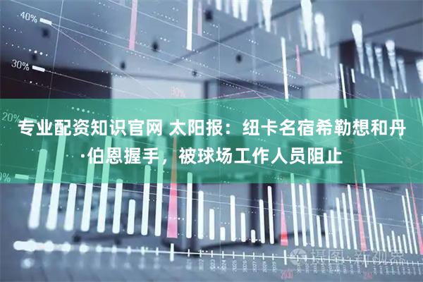 专业配资知识官网 太阳报：纽卡名宿希勒想和丹·伯恩握手，被球场工作人员阻止