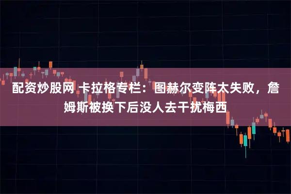 配资炒股网 卡拉格专栏：图赫尔变阵太失败，詹姆斯被换下后没人去干扰梅西