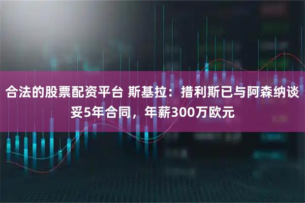 合法的股票配资平台 斯基拉：措利斯已与阿森纳谈妥5年合同，年薪300万欧元