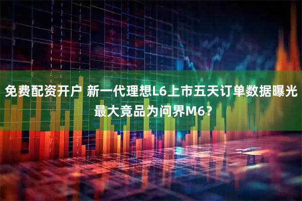 免费配资开户 新一代理想L6上市五天订单数据曝光 最大竞品为问界M6？