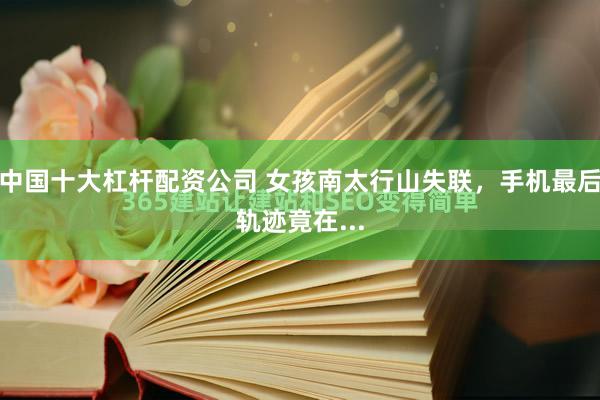 中国十大杠杆配资公司 女孩南太行山失联，手机最后轨迹竟在...