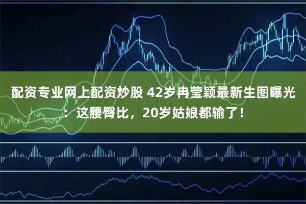 配资专业网上配资炒股 42岁冉莹颖最新生图曝光：这腰臀比，20岁姑娘都输了！