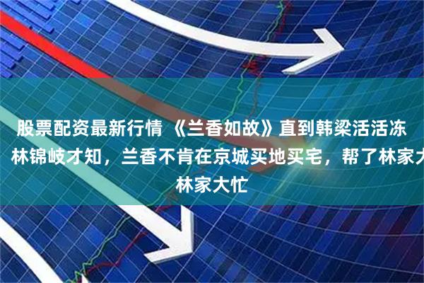 股票配资最新行情 《兰香如故》直到韩梁活活冻死，林锦岐才知，兰香不肯在京城买地买宅，帮了林家大忙